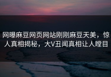网曝麻豆网页网站刚刚麻豆天美，惊人真相揭秘，大V丑闻真相让人瞠目