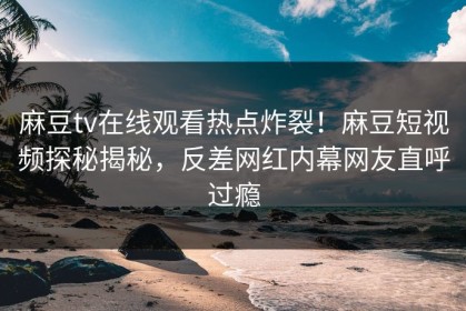 麻豆tv在线观看热点炸裂！麻豆短视频探秘揭秘，反差网红内幕网友直呼过瘾