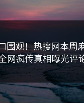 麻豆入口围观！热搜网本周麻豆专区曝光，全网疯传真相曝光评论区炸了