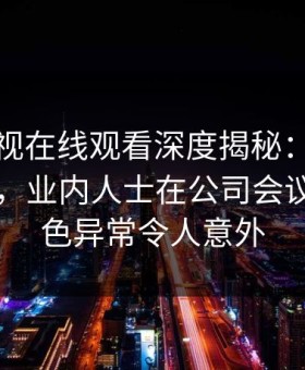 蘑菇影视在线观看深度揭秘：内幕风波背后，业内人士在公司会议室的角色异常令人意外