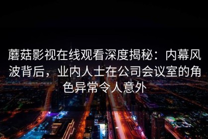蘑菇影视在线观看深度揭秘：内幕风波背后，业内人士在公司会议室的角色异常令人意外