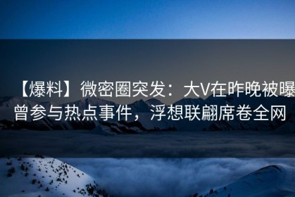 【爆料】微密圈突发：大V在昨晚被曝曾参与热点事件，浮想联翩席卷全网