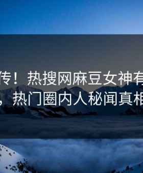 全网疯传！热搜网麻豆女神有谁本周更新，热门圈内人秘闻真相大白