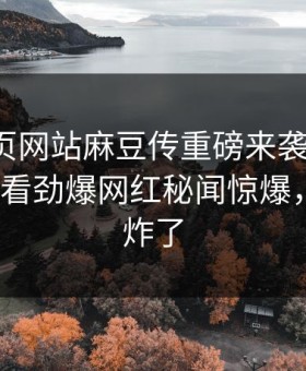 麻豆网页网站麻豆传重磅来袭！麻豆tv在线观看劲爆网红秘闻惊爆，评论区炸了