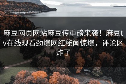 麻豆网页网站麻豆传重磅来袭！麻豆tv在线观看劲爆网红秘闻惊爆，评论区炸了