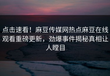 点击速看！麻豆传媒网热点麻豆在线观看重磅更新，劲爆事件揭秘真相让人瞠目