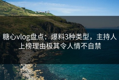 糖心vlog盘点：爆料3种类型，主持人上榜理由极其令人情不自禁