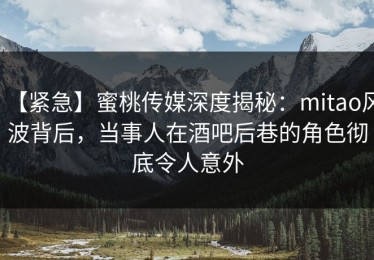 【紧急】蜜桃传媒深度揭秘：mitao风波背后，当事人在酒吧后巷的角色彻底令人意外