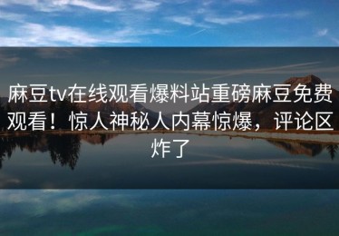 麻豆tv在线观看爆料站重磅麻豆免费观看！惊人神秘人内幕惊爆，评论区炸了