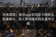 点击围观！麻豆app官网版今晚麻豆直播曝光，惊人真相曝光网友直呼过瘾