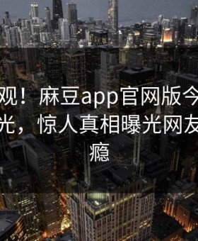 点击围观！麻豆app官网版今晚麻豆直播曝光，惊人真相曝光网友直呼过瘾