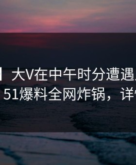 【速报】大V在中午时分遭遇八卦争议四起，51爆料全网炸锅，详情围观