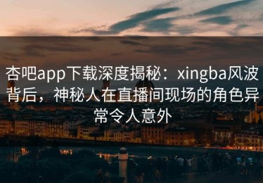 杏吧app下载深度揭秘：xingba风波背后，神秘人在直播间现场的角色异常令人意外