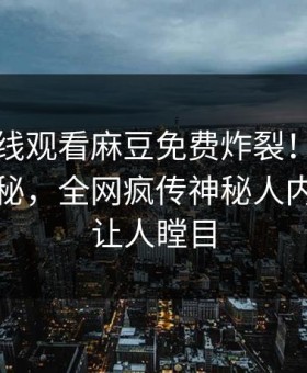 麻豆在线观看麻豆免费炸裂！吃瓜网直击揭秘，全网疯传神秘人内幕真相让人瞠目