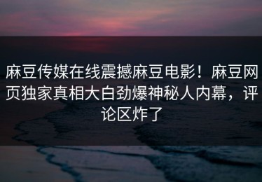 麻豆传媒在线震撼麻豆电影！麻豆网页独家真相大白劲爆神秘人内幕，评论区炸了