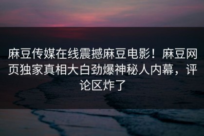 麻豆传媒在线震撼麻豆电影！麻豆网页独家真相大白劲爆神秘人内幕，评论区炸了