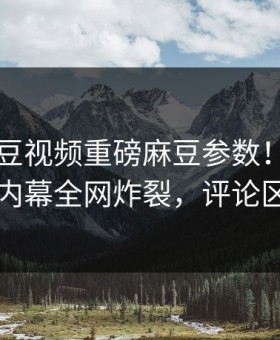 实时麻豆视频重磅麻豆参数！热门当事人内幕全网炸裂，评论区炸了