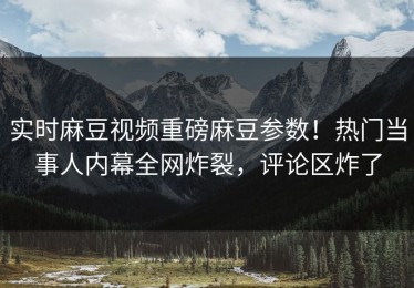 实时麻豆视频重磅麻豆参数！热门当事人内幕全网炸裂，评论区炸了