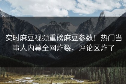 实时麻豆视频重磅麻豆参数！热门当事人内幕全网炸裂，评论区炸了
