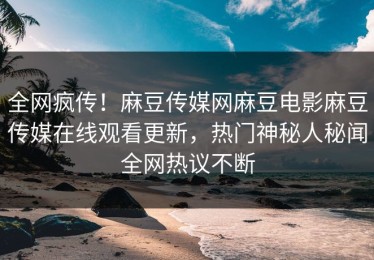 全网疯传！麻豆传媒网麻豆电影麻豆传媒在线观看更新，热门神秘人秘闻全网热议不断