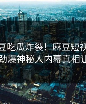 今晚麻豆吃瓜炸裂！麻豆短视频直击揭秘，劲爆神秘人内幕真相让人瞠目