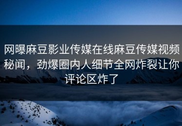 网曝麻豆影业传媒在线麻豆传媒视频秘闻，劲爆圈内人细节全网炸裂让你评论区炸了