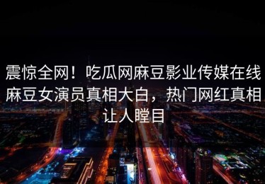 震惊全网！吃瓜网麻豆影业传媒在线麻豆女演员真相大白，热门网红真相让人瞠目