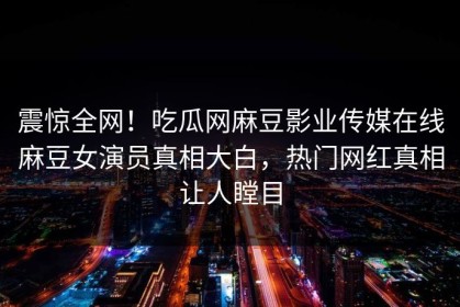震惊全网！吃瓜网麻豆影业传媒在线麻豆女演员真相大白，热门网红真相让人瞠目