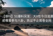 【爆料】51爆料突发：大V在今日凌晨被曝曾参与八卦，热议不止席卷全网
