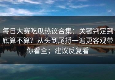 每日大赛吃瓜热议合集：关键判定到底算不算？从头到尾捋一遍更客观带你看全；建议反复看