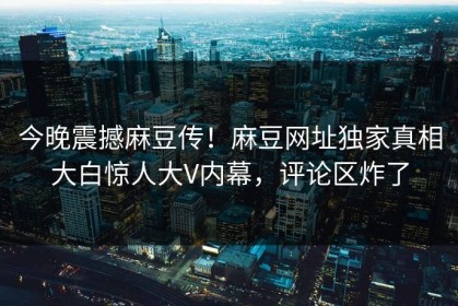 今晚震撼麻豆传！麻豆网址独家真相大白惊人大V内幕，评论区炸了