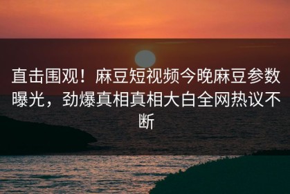 直击围观！麻豆短视频今晚麻豆参数曝光，劲爆真相真相大白全网热议不断