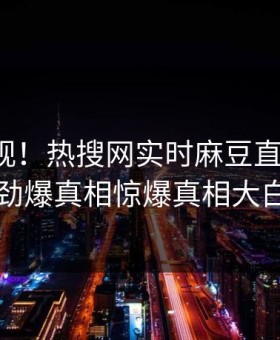 探秘围观！热搜网实时麻豆直播曝光，劲爆真相惊爆真相大白