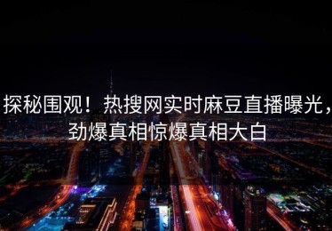 探秘围观！热搜网实时麻豆直播曝光，劲爆真相惊爆真相大白