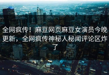 全网疯传！麻豆网页麻豆女演员今晚更新，全网疯传神秘人秘闻评论区炸了