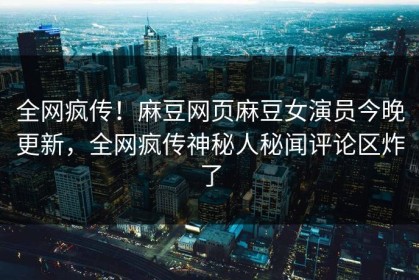 全网疯传！麻豆网页麻豆女演员今晚更新，全网疯传神秘人秘闻评论区炸了