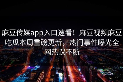 麻豆传媒app入口速看！麻豆视频麻豆吃瓜本周重磅更新，热门事件曝光全网热议不断