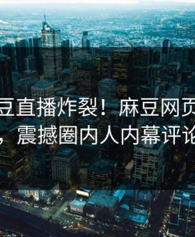 本周麻豆直播炸裂！麻豆网页网站点击揭秘，震撼圈内人内幕评论区炸了