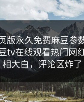 麻豆网页版永久免费麻豆参数重磅来袭！麻豆tv在线观看热门网红秘闻真相大白，评论区炸了