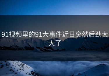 91视频里的91大事件近日突然后劲太大了