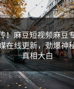 全网疯传！麻豆短视频麻豆专区麻豆影业传媒在线更新，劲爆神秘人秘闻真相大白