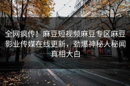 全网疯传！麻豆短视频麻豆专区麻豆影业传媒在线更新，劲爆神秘人秘闻真相大白