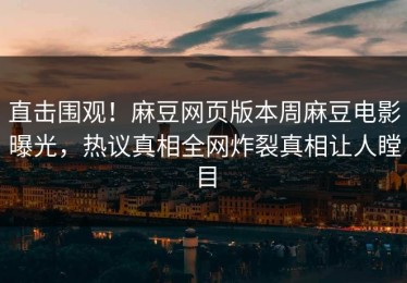 直击围观！麻豆网页版本周麻豆电影曝光，热议真相全网炸裂真相让人瞠目