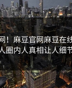震惊全网！麻豆官网麻豆在线八卦惊爆，惊人圈内人真相让人细节太炸裂
