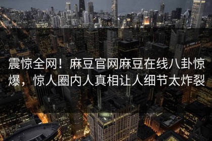 震惊全网！麻豆官网麻豆在线八卦惊爆，惊人圈内人真相让人细节太炸裂