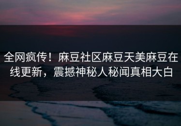 全网疯传！麻豆社区麻豆天美麻豆在线更新，震撼神秘人秘闻真相大白