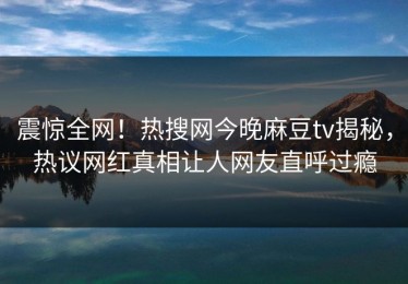 震惊全网！热搜网今晚麻豆tv揭秘，热议网红真相让人网友直呼过瘾