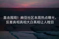 直击围观！麻豆社区本周热点曝光，反差真相真相大白真相让人瞠目