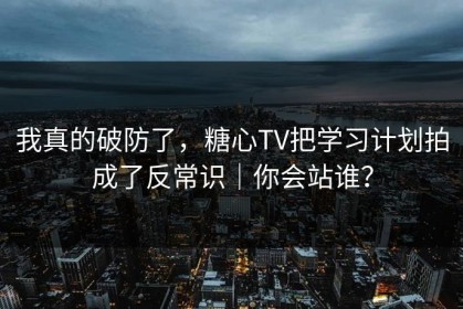 我真的破防了，糖心TV把学习计划拍成了反常识｜你会站谁？