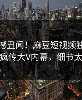 刚刚震撼丑闻！麻豆短视频独家揭秘全网疯传大V内幕，细节太炸裂